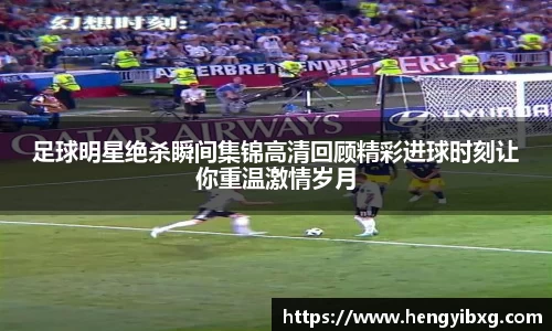 足球明星绝杀瞬间集锦高清回顾精彩进球时刻让你重温激情岁月